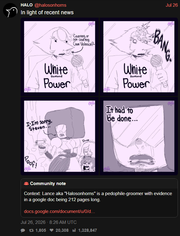 HALO @halosonhorns In light of recent news White Diamond Power I-I'm sorry, Steven... Counting, or not counting Gem Violence? Dude... Jul 26 ABANGA White Diamond Power It had to be done... Poof! Community note Context: Lance aka "Halosonhorns" is a p---------groomer with evidence in a google doc being 212 pages long. docs.google.com/document/u/0/d... Jul 26, 2026 - 8:26 AM UTC 17 1,805 20,308 1,328,847