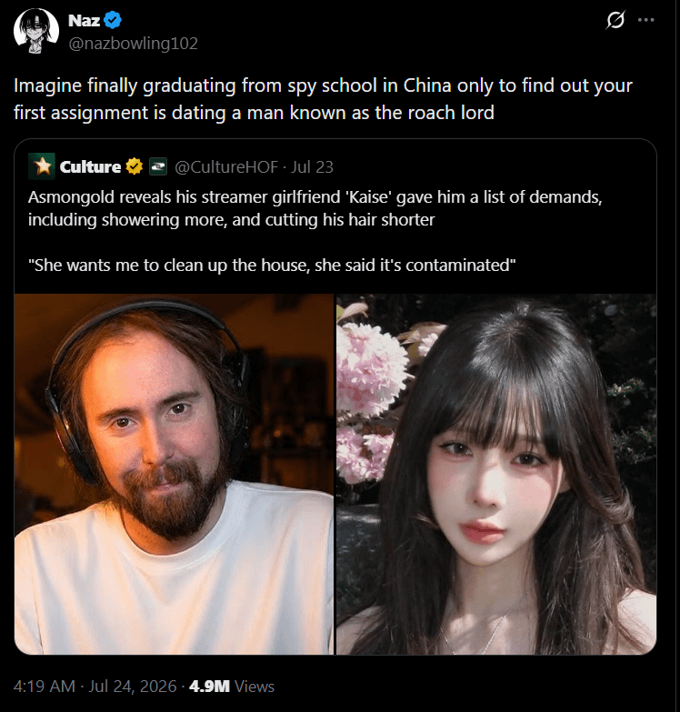 Naz @nazbowling102 Imagine finally graduating from spy school in China only to find out your first assignment is dating a man known as the roach lord Culture @CultureHOF - Jul 23 Asmongold reveals his streamer girlfriend 'Kaise' gave him a list of demands, including showering more, and cutting his hair shorter "She wants me to clean up the house, she said it's contaminated" 4:19 AM - Jul 24, 2026 -4.9M Views