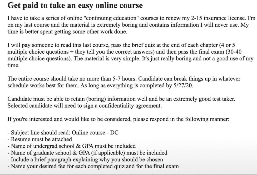 Get paid to take an easy online course I have to take a series of online "continuing education" courses to renew my 2-15 insurance license. I'm on my last course and the material is extremely boring and contains information I will never use. My time is better spent getting some other work done. I will pay someone to read this last course, pass the brief quiz at the end of each chapter (4 or 5 multiple choice questions + they tell you the correct answers) and then pass the final exam (30-40 multiple choice questions). The material is very simple. It's just really boring and not a good use of my time. The entire course should take no more than 5-7 hours. Candidate can break things up in whatever schedule works best for them. As long as everything is completed by 5/27/20. Candidate must be able to retain (boring) information well and be an extremely good test taker. Selected candidate will need to sign a confidentiality agreement. If you're interested and would like to be considered, please respond in the following manner: - Subject line should read: Online course - DC - Resume must be attached - Name of undergrad school & GPA must be included - Name of graduate school & GPA (if applicable) must be included - Include a brief paragraph explaining why you should be chosen - Name your desired fee for each completed quiz and for the final exam