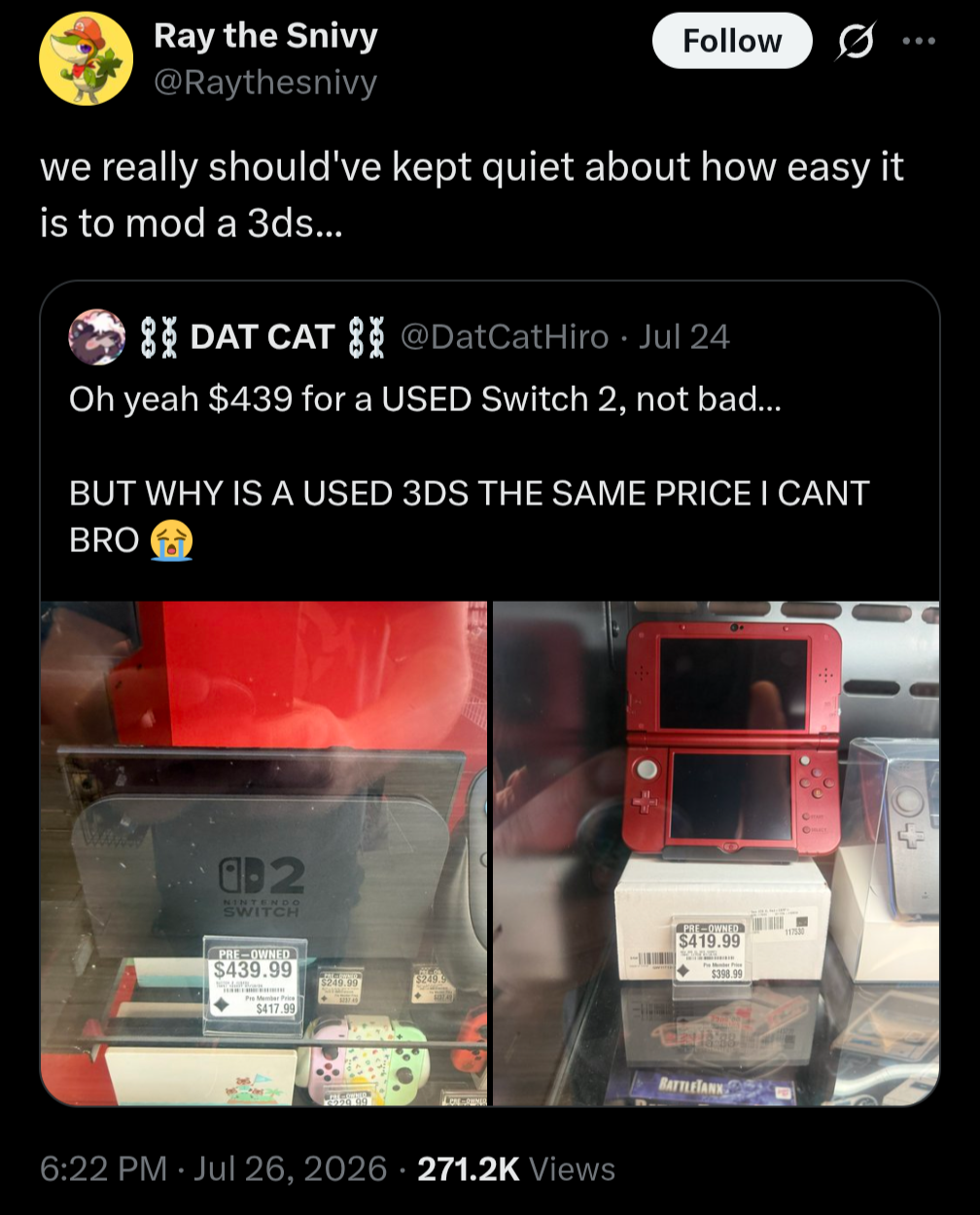 Ray the Snivy @Raythesnivy Follow ... we really should've kept quiet about how easy it is to mod a 3ds... DAT CAT @DatCatHiro Jul 24 • Oh yeah $439 for a USED Switch 2, not bad... BUT WHY IS A USED 3DS THE SAME PRICE I CANT BRO 02 NINTENDO SWITCH PRE-OWNED $439.99 $249. $417.99 6:22 PM Jul 26, 2026 271.2K Views 9 PRE-OWNED 117530 $419.99 $398.99 BATTLETANK
