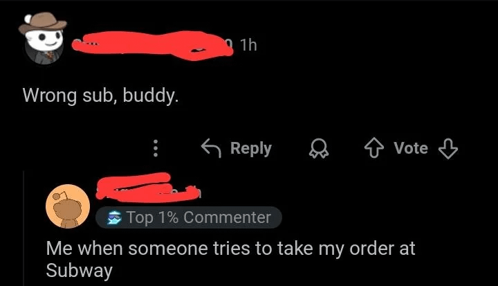 Wrong sub, buddy. 1h Reply Vote Top 1% Commenter Me when someone tries to take my order at Subway