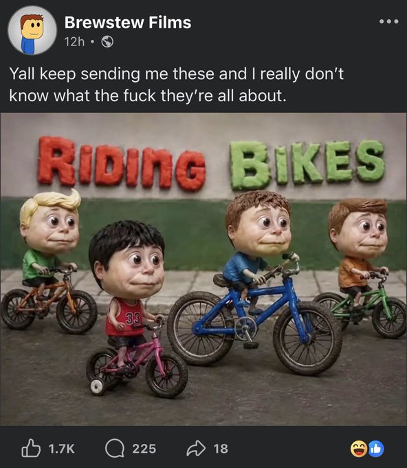 Brewstew Films 12h ⚫ Yall keep sending me these and I really don't know what the f--- they're all about. RIDING BIKES 1.7K 33 225 18 ED