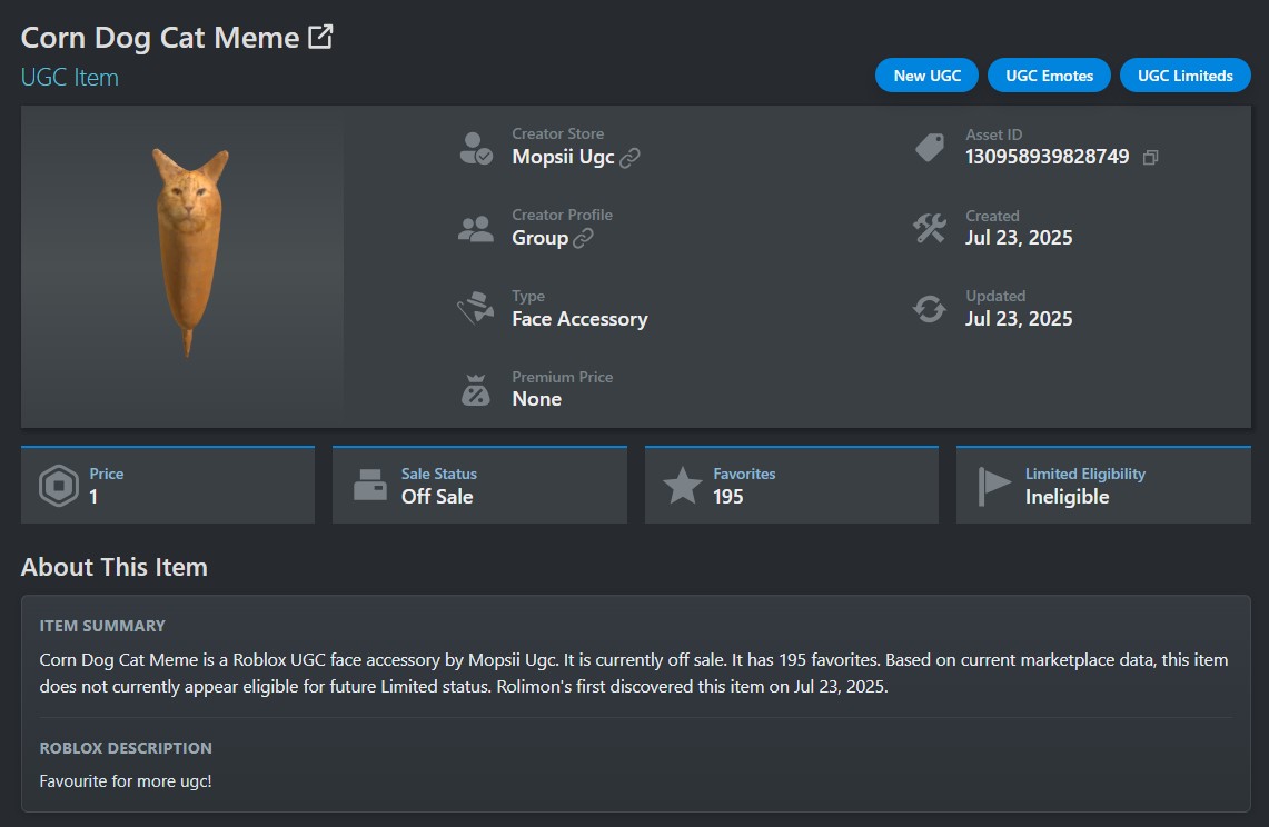 Corn Dog Cat Meme UGC Item Price 1 About This Item Sale Status Off Sale Creator Store Mopsii Ugc New UGC UGC Emotes UGC Limiteds Asset ID 130958939828749 Creator Profile Group Created Jul 23, 2025 Туре Face Accessory Premium Price None Updated Jul 23, 2025 Favorites 195 Limited Eligibility Ineligible ITEM SUMMARY Corn Dog Cat Meme is a Roblox UGC face accessory by Mopsii Ugc. It is currently off sale. It has 195 favorites. Based on current marketplace data, this item does not currently appear eligible for future Limited status. Rolimon's first discovered this item on Jul 23, 2025. ROBLOX DESCRIPTION Favourite for more ugc!