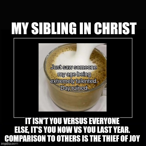 MY SIBLING IN CHRIST Just saw someone my age being extremely talented. Day ruined. IT ISN'T YOU VERSUS EVERYONE ELSE, IT'S YOU NOW VS YOU LAST YEAR. COMPARISON TO OTHERS IS THE THIEF OF JOY imgflip.com