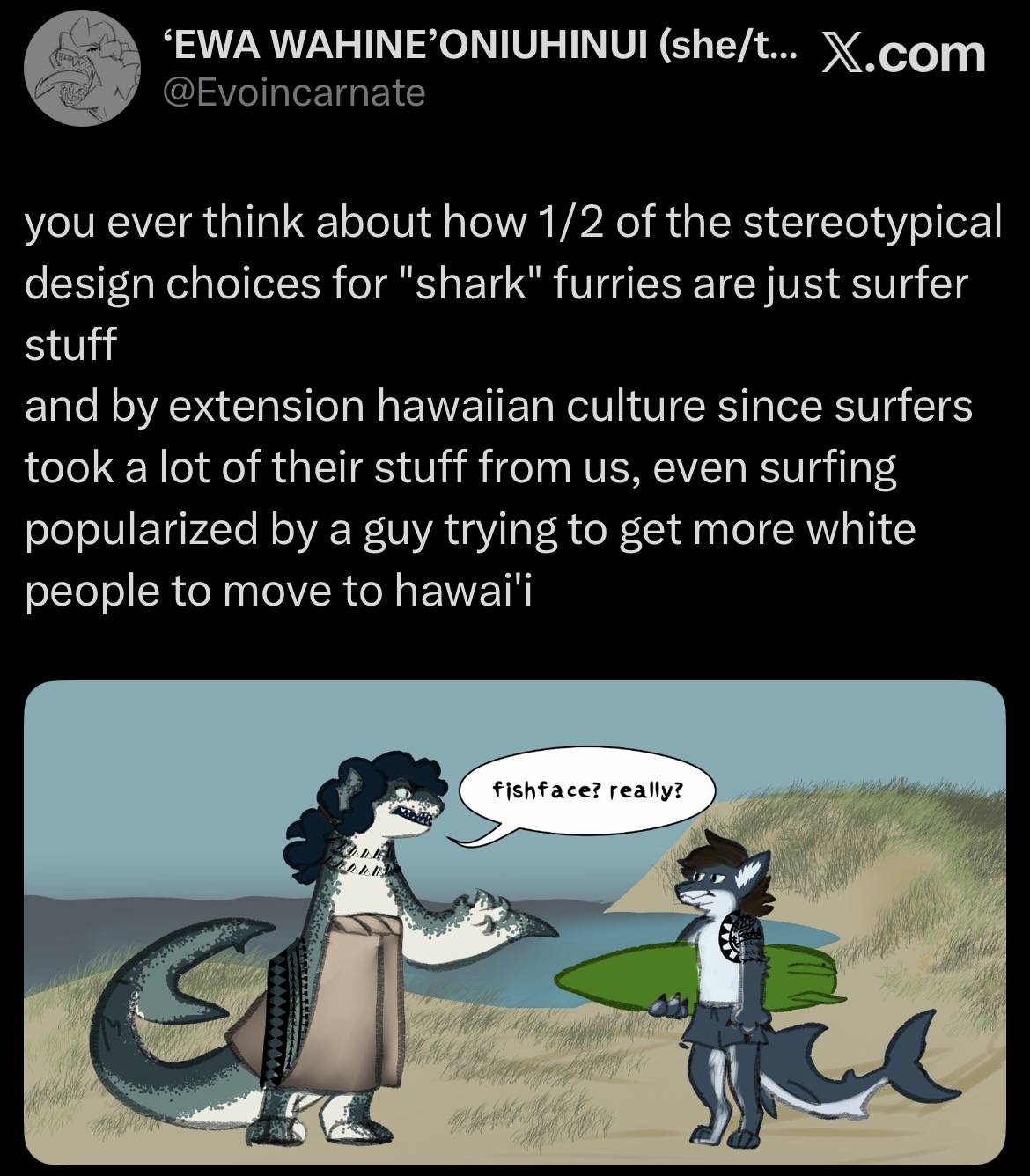 'EWA WAHINE'ONIUHINUI (she/t... X.com @Evoincarnate you ever think about how 1/2 of the stereotypical design choices for "shark" furries are just surfer stuff and by extension hawaiian culture since surfers took a lot of their stuff from us, even surfing popularized by a guy trying to get more white people to move to hawai'i fishface? really?