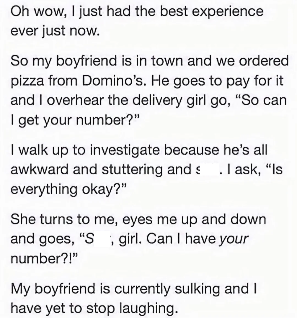 Oh wow, I just had the best experience ever just now. So my boyfriend is in town and we ordered pizza from Domino's. He goes to pay for it and I overhear the delivery girl go, "So can I get your number?" I walk up to investigate because he's all awkward and stuttering and s . I ask, "Is everything okay?" She turns to me, eyes me up and down and goes, "S, girl. Can I have your number?!" My boyfriend is currently sulking and I have yet to stop laughing.