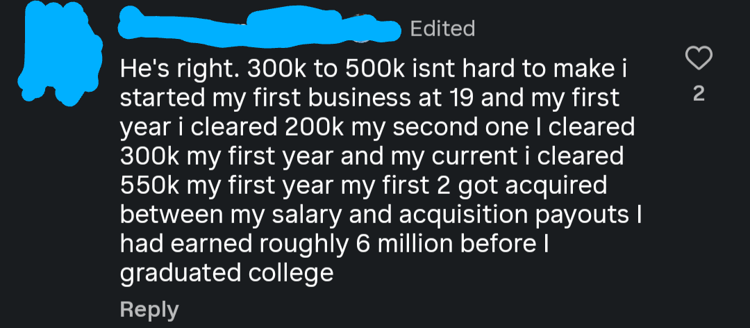 Edited He's right. 300k to 500k isnt hard to make i started my first business at 19 and my first year i cleared 200k my second one I cleared 300k my first year and my current i cleared 550k my first year my first 2 got acquired between my salary and acquisition payouts I had earned roughly 6 million before I graduated college Reply 2