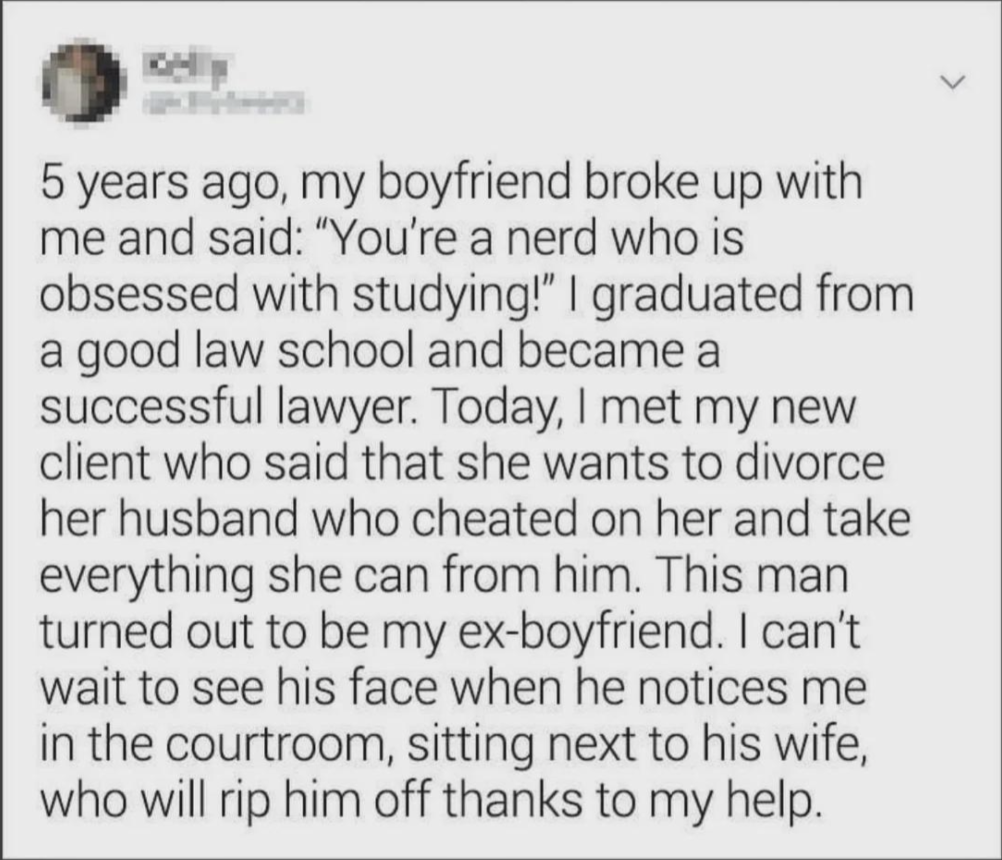 5 years ago, my boyfriend broke up with me and said: "You're a nerd who is obsessed with studying!" I graduated from a good law school and became a successful lawyer. Today, I met my new client who said that she wants to divorce her husband who cheated on her and take everything she can from him. This man turned out to be my ex-boyfriend. I can't wait to see his face when he notices me in the courtroom, sitting next to his wife, who will rip him off thanks to my help.