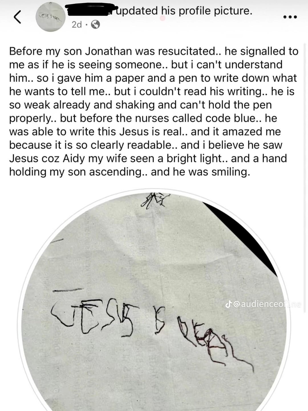 2d updated his profile picture. Before my son Jonathan was resucitated.. he signalled to me as if he is seeing someone.. but i can't understand him.. so i gave him a paper and a pen to write down what he wants to tell me.. but i couldn't read his writing.. he is so weak already and shaking and can't hold the pen properly.. but before the nurses called code blue.. he was able to write this Jesus is real.. and it amazed me because it is so clearly readable.. and i believe he saw Jesus coz Aidy my wife seen a bright light.. and a hand holding my son ascending.. and he was smiling. M J@audienceofine TOVET VESSEL