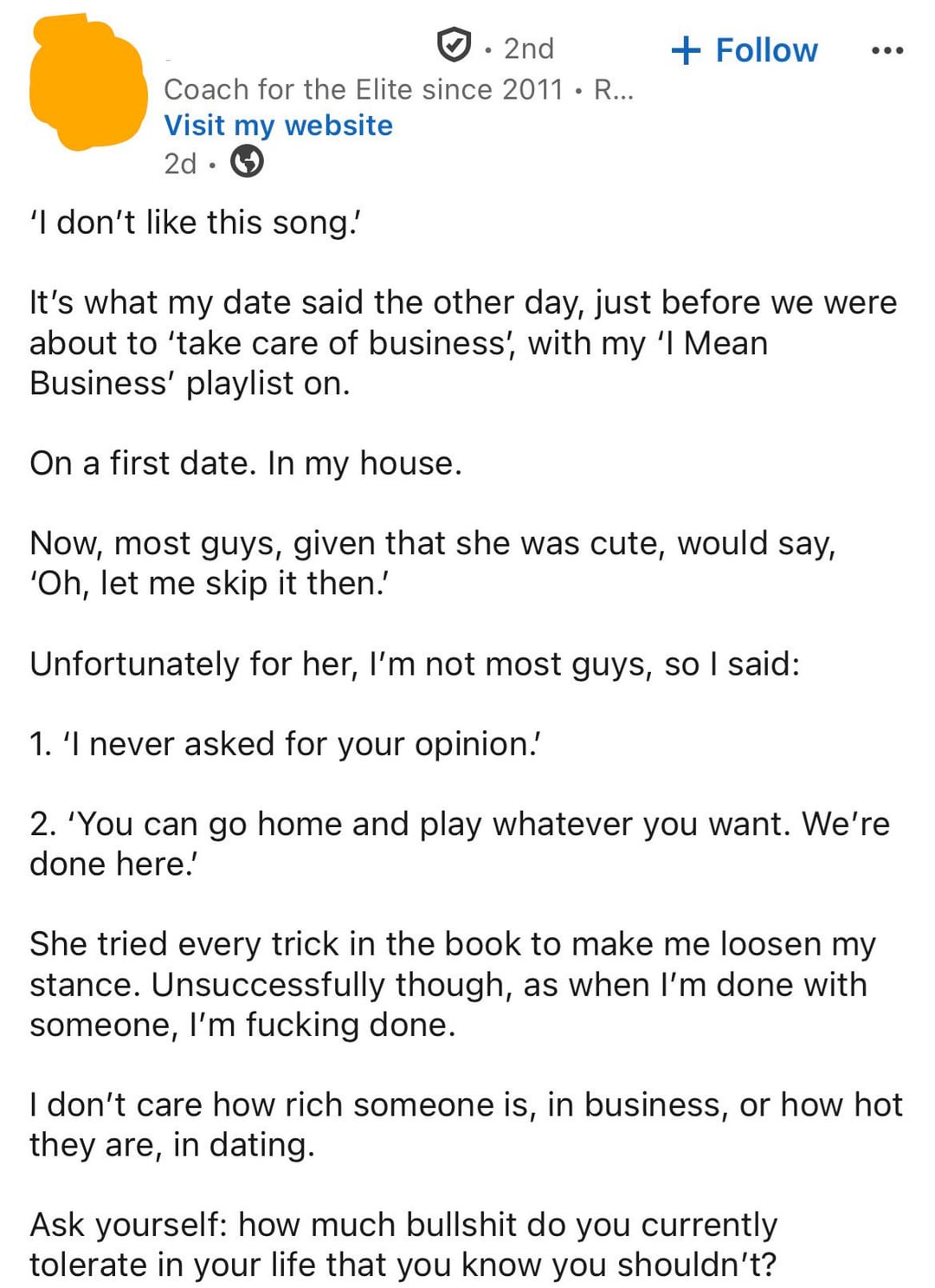 • 2nd + Follow Coach for the Elite since 2011. R... Visit my website 2d 'I don't like this song! It's what my date said the other day, just before we were about to 'take care of business', with my 'I Mean Business' playlist on. On a first date. In my house. Now, most guys, given that she was cute, would say, 'Oh, let me skip it then.' Unfortunately for her, I'm not most guys, so I said: 1. 'I never asked for your opinion. 2. 'You can go home and play whatever you want. We're done here.' She tried every trick in the book to make me loosen my stance. Unsuccessfully though, as when I'm done with someone, I'm f------ done. I don't care how rich someone is, in business, or how hot they are, in dating. Ask yourself: how much b------- do you currently tolerate in your life that you know you shouldn't?