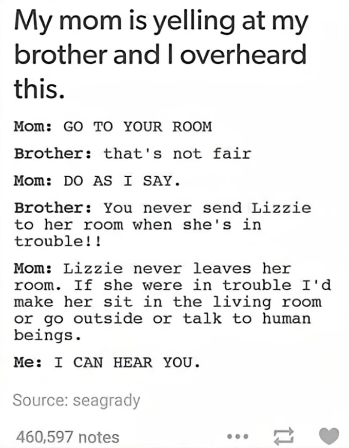 My mom is yelling at my brother and I overheard this. Mom: GO TO YOUR ROOM Brother: that's not fair Mom: DO AS I SAY. Brother: You never send Lizzie to her room when she's in trouble!! Mom: Lizzie never leaves her room. If she were in trouble I'd make her sit in the living room or go outside or talk to human beings. Me: I CAN HEAR YOU. Source: seagrady 460,597 notes =>