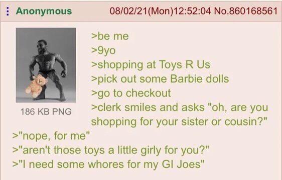 Anonymous 186 KB PNG >"nope, for me" 08/02/21 (Mon)12:52:04 No.860168561 >be me >9yo >shopping at Toys R Us >pick out some Barbie dolls >go to checkout >clerk smiles and asks "oh, are you shopping for your sister or cousin?" >"aren't those toys a little girly for you?" >"I need some w----- for my GI Joes"