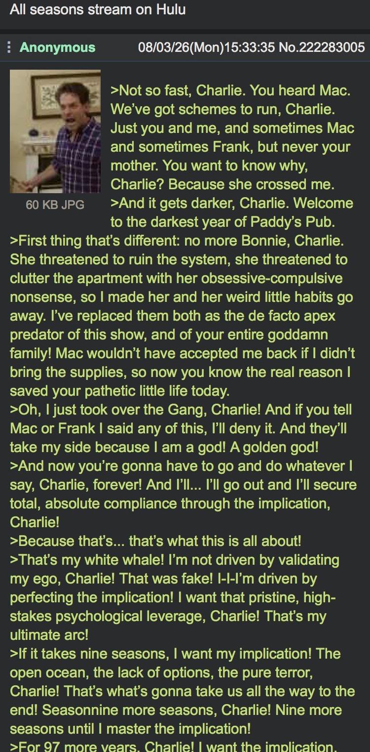 All seasons stream on Hulu Anonymous 60 KB JPG 08/03/26(Mon)15:33:35 No.222283005 >Not so fast, Charlie. You heard Mac. We've got schemes to run, Charlie. Just you and me, and sometimes Mac and sometimes Frank, but never your mother. You want to know why, Charlie? Because she crossed me. >And it gets darker, Charlie. Welcome to the darkest year of Paddy's Pub. >First thing that's different: no more Bonnie, Charlie. She threatened to ruin the system, she threatened to clutter the apartment with her obsessive-compulsive nonsense, so I made her and her weird little habits go away. I've replaced them both as the de facto apex predator of this show, and of your entire goddamn family! Mac wouldn't have accepted me back if I didn't bring the supplies, so now you know the real reason I saved your pathetic little life today. >Oh, I just took over the Gang, Charlie! And if you tell Mac or Frank I said any of this, I'll deny it. And they'll take my side because I am a god! A golden god! >And now you're gonna have to go and do whatever I say, Charlie, forever! And I'll... I'll go out and I'll secure total, absolute compliance through the implication, Charlie! >Because that's... that's what this is all about! >That's my white whale! I'm not driven by validating my ego, Charlie! That was fake! I-I-I'm driven by perfecting the implication! I want that pristine, high- stakes psychological leverage, Charlie! That's my ultimate arc! >If it takes nine seasons, I want my implication! The open ocean, the lack of options, the pure terror, Charlie! That's what's gonna take us all the way to the end! Seasonnine more seasons, Charlie! Nine more seasons until I master the implication! >For 97 more years. Charlie! I want the implication.