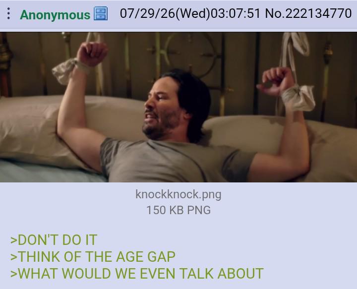 Anonymous 07/29/26(Wed)03:07:51 No.222134770 >DON'T DO IT knockknock.png 150 KB PNG >THINK OF THE AGE GAP >WHAT WOULD WE EVEN TALK ABOUT
