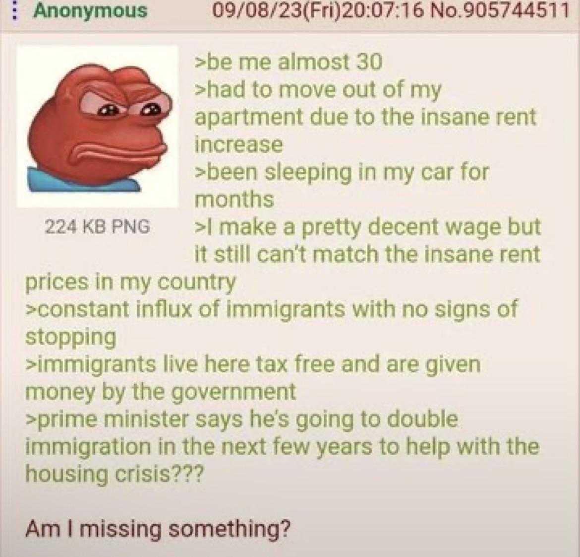 Anonymous 224 KB PNG 09/08/23(Fri)20:07:16 No.905744511 >be me almost 30 >had to move out of my apartment due to the insane rent increase >been sleeping in my car for months >I make a pretty decent wage but it still can't match the insane rent prices in my country >constant influx of immigrants with no signs of stopping >immigrants live here tax free and are given money by the government >prime minister says he's going to double immigration in the next few years to help with the housing crisis??? Am I missing something?