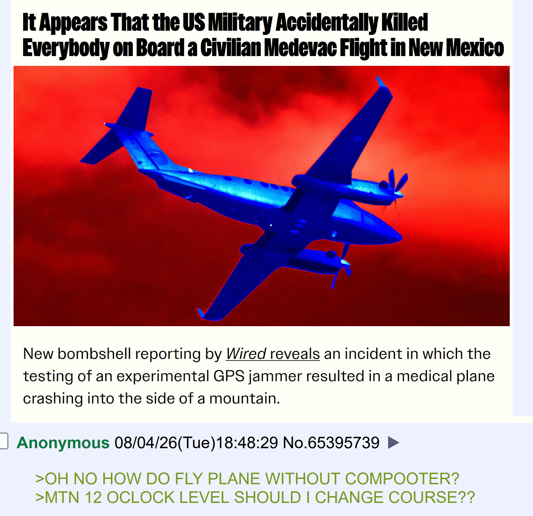 It Appears That the US Military Accidentally Killed Everybody on Board a Civilian Medevac Flight in New Mexico 5002 010 New bombshell reporting by Wired reveals an incident in which the testing of an experimental GPS jammer resulted in a medical plane crashing into the side of a mountain. Anonymous 08/04/26(Tue)18:48:29 No.65395739 >OH NO HOW DO FLY PLANE WITHOUT COMPOOTER? >MTN 12 OCLOCK LEVEL SHOULD I CHANGE COURSE??