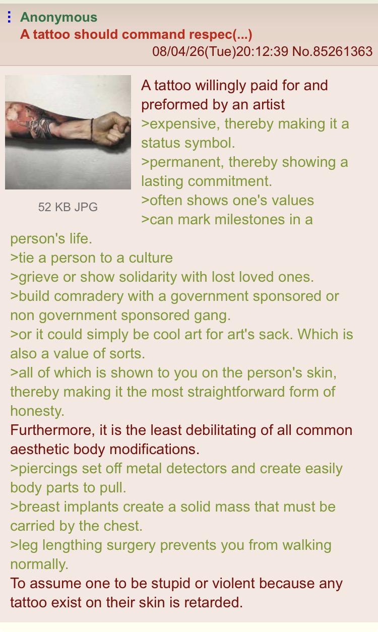 Anonymous A tattoo should command respec(...) 08/04/26(Tue)20:12:39 No.85261363 A tattoo willingly paid for and preformed by an artist >expensive, thereby making it a status symbol. >permanent, thereby showing a lasting commitment. >often shows one's values 52 KB JPG >can mark milestones in a person's life. >tie a person to a culture >grieve or show solidarity with lost loved ones. >build comradery with a government sponsored or non government sponsored gang. >or it could simply be cool art for art's sack. Which is also a value of sorts. >all of which is shown to you on the person's skin, thereby making it the most straightforward form of honesty. Furthermore, it is the least debilitating of all common aesthetic body modifications. >piercings set off metal detectors and create easily body parts to pull. >breast implants create a solid mass that must be carried by the chest. >leg lengthing surgery prevents you from walking normally. To assume one to be stupid or violent because any tattoo exist on their skin is retarded.