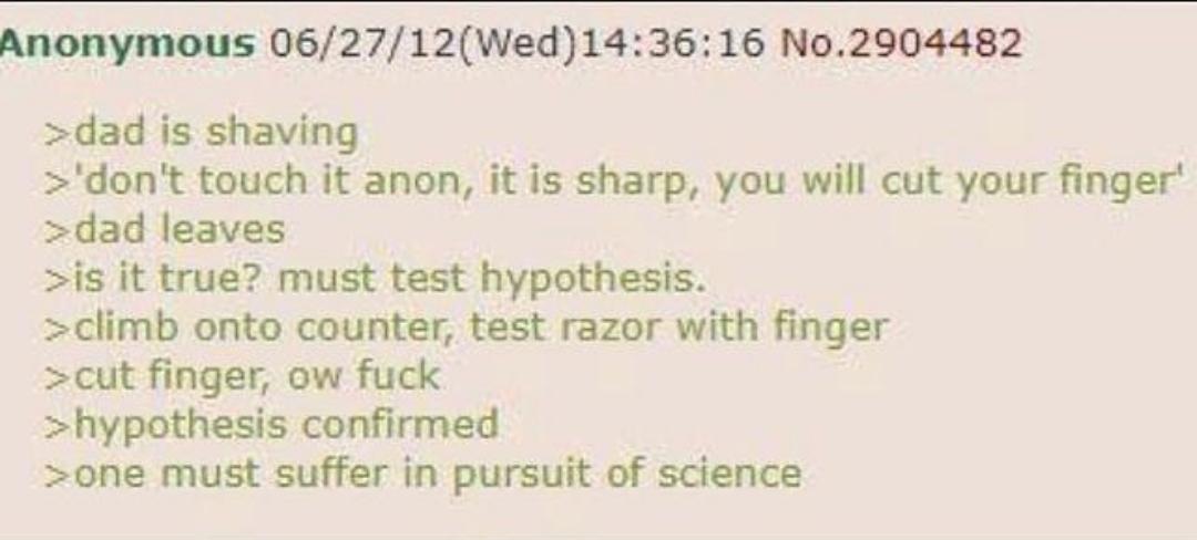 Anonymous 06/27/12(Wed)14:36:16 No.2904482 >dad is shaving >'don't touch it anon, it is sharp, you will cut your finger' >dad leaves >is it true? must test hypothesis. >climb onto counter, test razor with finger >cut finger, ow f--- >hypothesis confirmed >one must suffer in pursuit of science