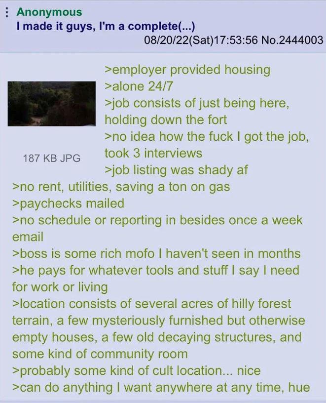 Anonymous I made it guys, I'm a complete(...) 187 KB JPG 08/20/22(Sat) 17:53:56 No.2444003 >employer provided housing >alone 24/7 >job consists of just being here, holding down the fort >no idea how the f--- I got the job, took 3 interviews >job listing was shady af >no rent, utilities, saving a ton on gas >paychecks mailed >no schedule or reporting in besides once a week email >boss is some rich mofo I haven't seen in months >he pays for whatever tools and stuff I say I need for work or living >location consists of several acres of hilly forest terrain, a few mysteriously furnished but otherwise empty houses, a few old decaying structures, and some kind of community room >probably some kind of cult location... nice >can do anything I want anywhere at any time, hue