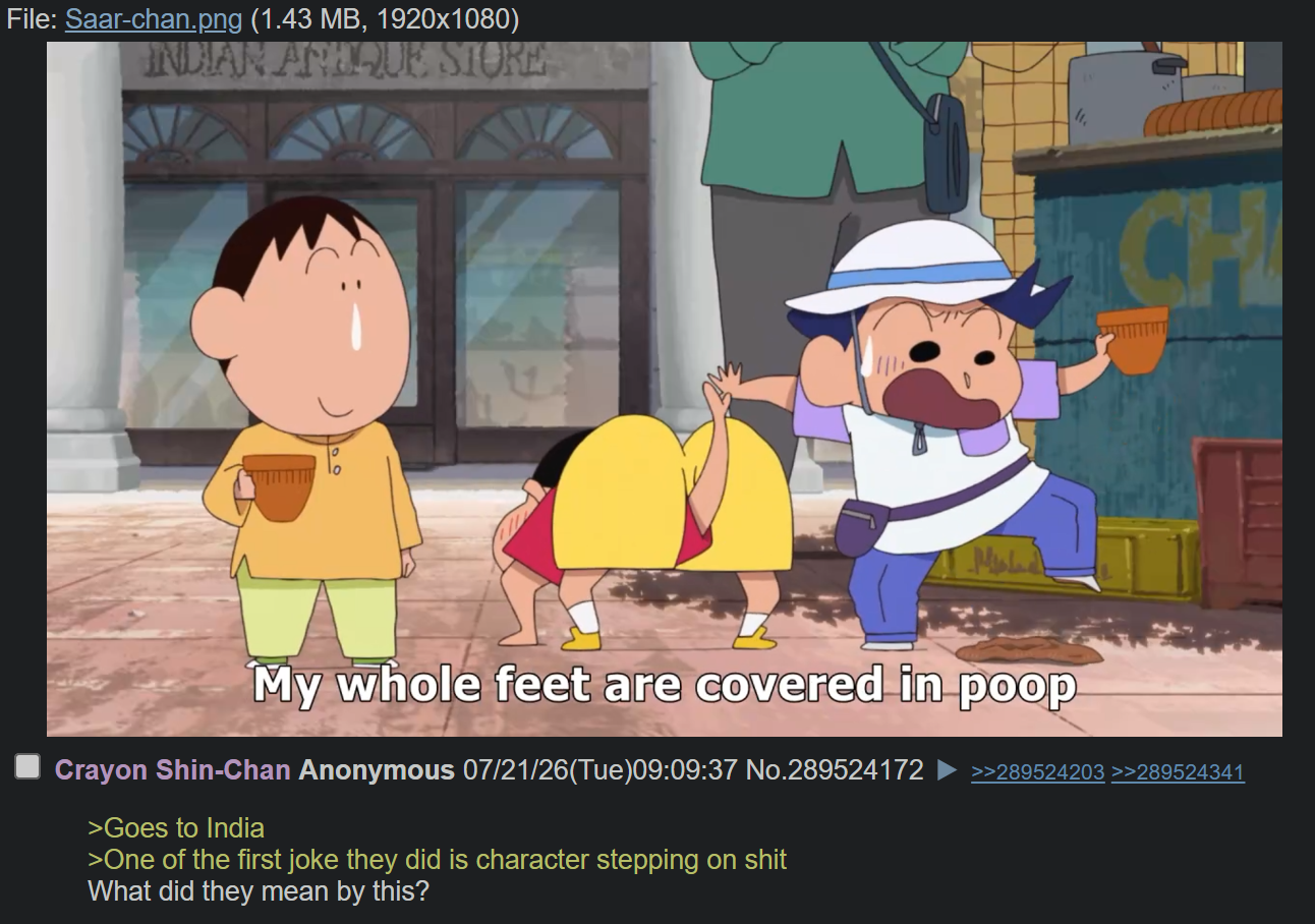 File: Saar-chan.png (1.43 MB, 1920x1080) INDIAN ARTIQUE STORE CH My whole feet are covered in poop Crayon Shin-Chan Anonymous 07/21/26(Tue)09:09:37 No.289524172 >Goes to India >One of the first joke they did is character stepping on s--- What did they mean by this? >>289524203 >>289524341