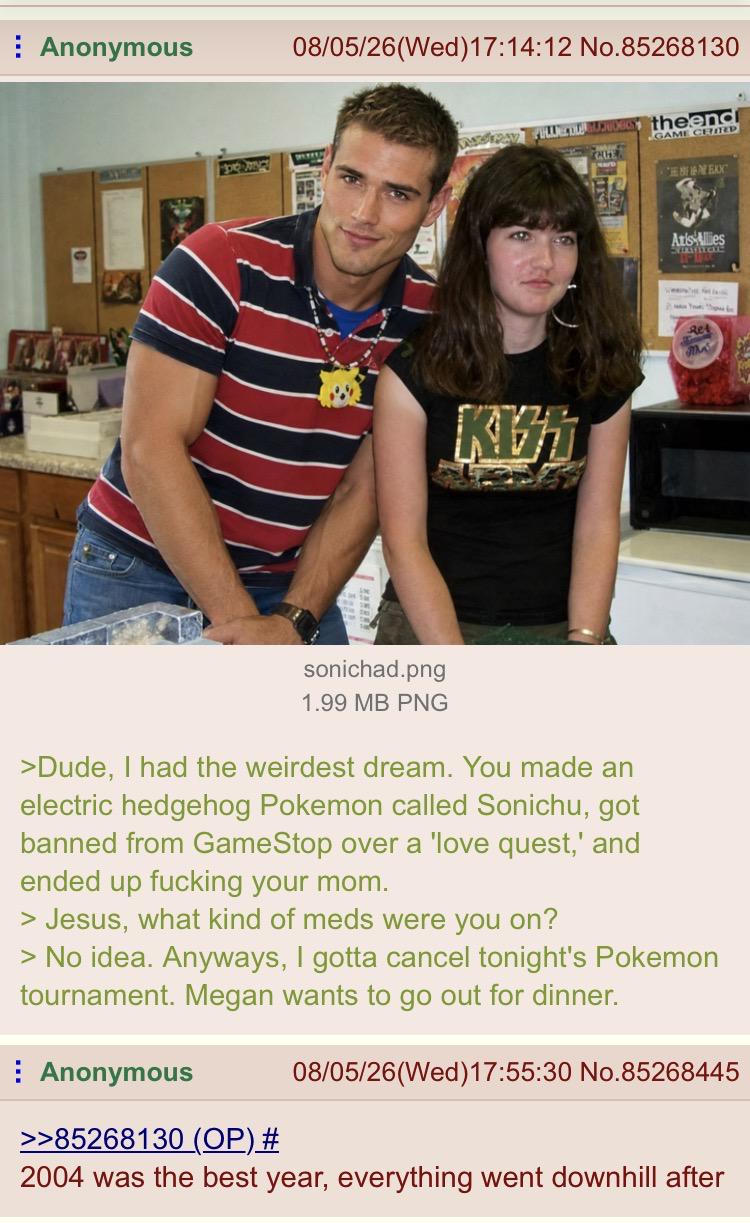 Anonymous 08/05/26 (Wed)17:14:12 No.85268130 ALL PAY FALTER KIST theendi GAME CERD CNEXXC Axis Allies sonichad.png 1.99 MB PNG >Dude, I had the weirdest dream. You made an electric hedgehog Pokemon called Sonichu, got banned from GameStop over a 'love quest,' and ended up f------ your mom. > Jesus, what kind of meds were you on? > No idea. Anyways, I gotta cancel tonight's Pokemon tournament. Megan wants to go out for dinner. Anonymous >>85268130 (OP) # 08/05/26 (Wed)17:55:30 No.85268445 2004 was the best year, everything went downhill after