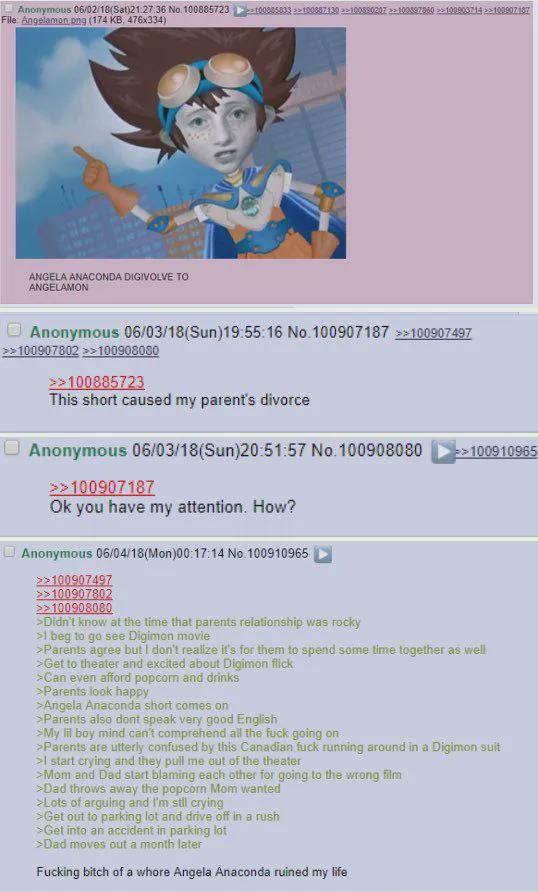 Anonymous 06/02/18 (Sat)21:27:36 No. 100885723 ≥100085833 >>100887130 >>100890207100592860>>100903714 >>100907187 File: Angelamon.png (174 KB, 476x334) ANGELA ANACONDA DIGIVOLVE TO ANGELAMON Anonymous 06/03/18(Sun)19:55:16 No. 100907187 >>100907497 >>100907802 >>100908080 >>100885723 This short caused my parent's divorce Anonymous 06/03/18(Sun)20:51:57 No. 100908080 >>100907187 Ok you have my attention. How? Anonymous 06/04/18(Mon)00:17:14 No. 100910965 >>100907497 >>100907802 >>100908080 >Didn't know at the time that parents relationship was rocky >1 beg to go see Digimon movie >>100910965 >Parents agree but I don't realize it's for them to spend some time together as well >Get to theater and excited about Digimon flick >Can even afford popcorn and drinks >Parents look happy >Angela Anaconda short comes on >Parents also dont speak very good English >My lil boy mind can't comprehend all the f--- going on >Parents are utterly confused by this Canadian f--- running around in a Digimon suit >I start crying and they pull me out of the theater >Mom and Dad start blaming each other for going to the wrong film >Dad throws away the popcorn Mom wanted >Lots of arguing and I'm still crying >Get out to parking lot and drive off in a rush >Get into an accident in parking lot >Dad moves out a month later F------ bitch of a w---- Angela Anaconda ruined my life