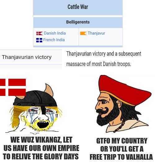 Danish India Cattle War Belligerents Thanjavur French India Thanjavurian victory and a subsequent massacre of most Danish troops. Thanjavurian victory WE WUZ VIKANGZ, LET US HAVE OUR OWN EMPIRE TO RELIVE THE GLORY DAYS GTFO MY COUNTRY OR YOU'LL GET A FREE TRIP TO VALHALLA