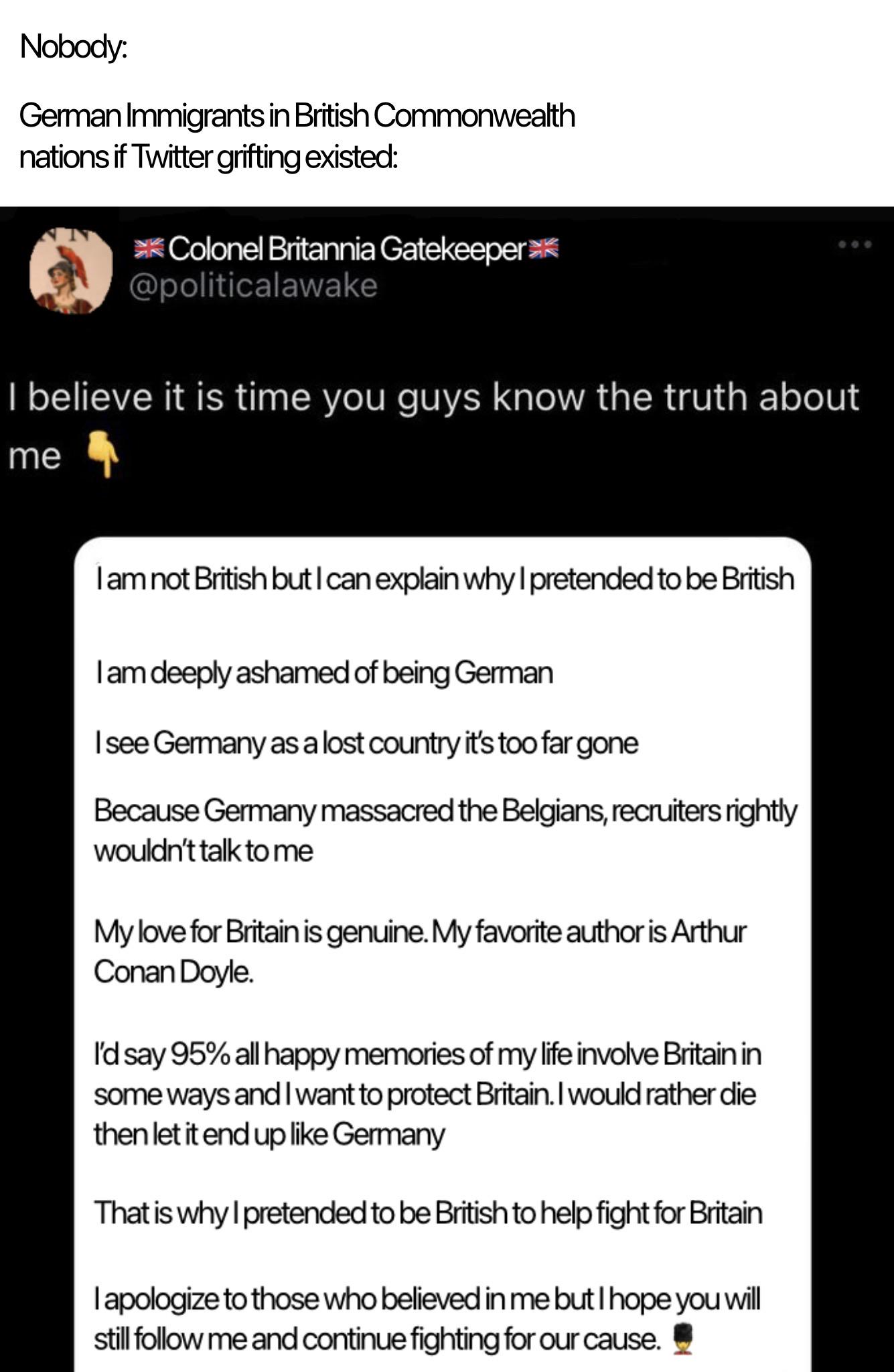 Nobody: German Immigrants in British Commonwealth nations if Twitter grifting existed: Colonel Britannia Gatekeeper @politicalawake 000 I believe it is time you guys know the truth about me I am not British but I can explain why I pretended to be British I am deeply ashamed of being German I see Germany as a lost country it's too far gone Because Germany massacred the Belgians, recruiters rightly wouldn't talk to me My love for Britain is genuine. My favorite author is Arthur Conan Doyle. I'd say 95% all happy memories of my life involve Britain in some ways and I want to protect Britain. I would rather die then let it end up like Germany That is why I pretended to be British to help fight for Britain I apologize to those who believed in me but I hope you will still follow me and continue fighting for our cause.