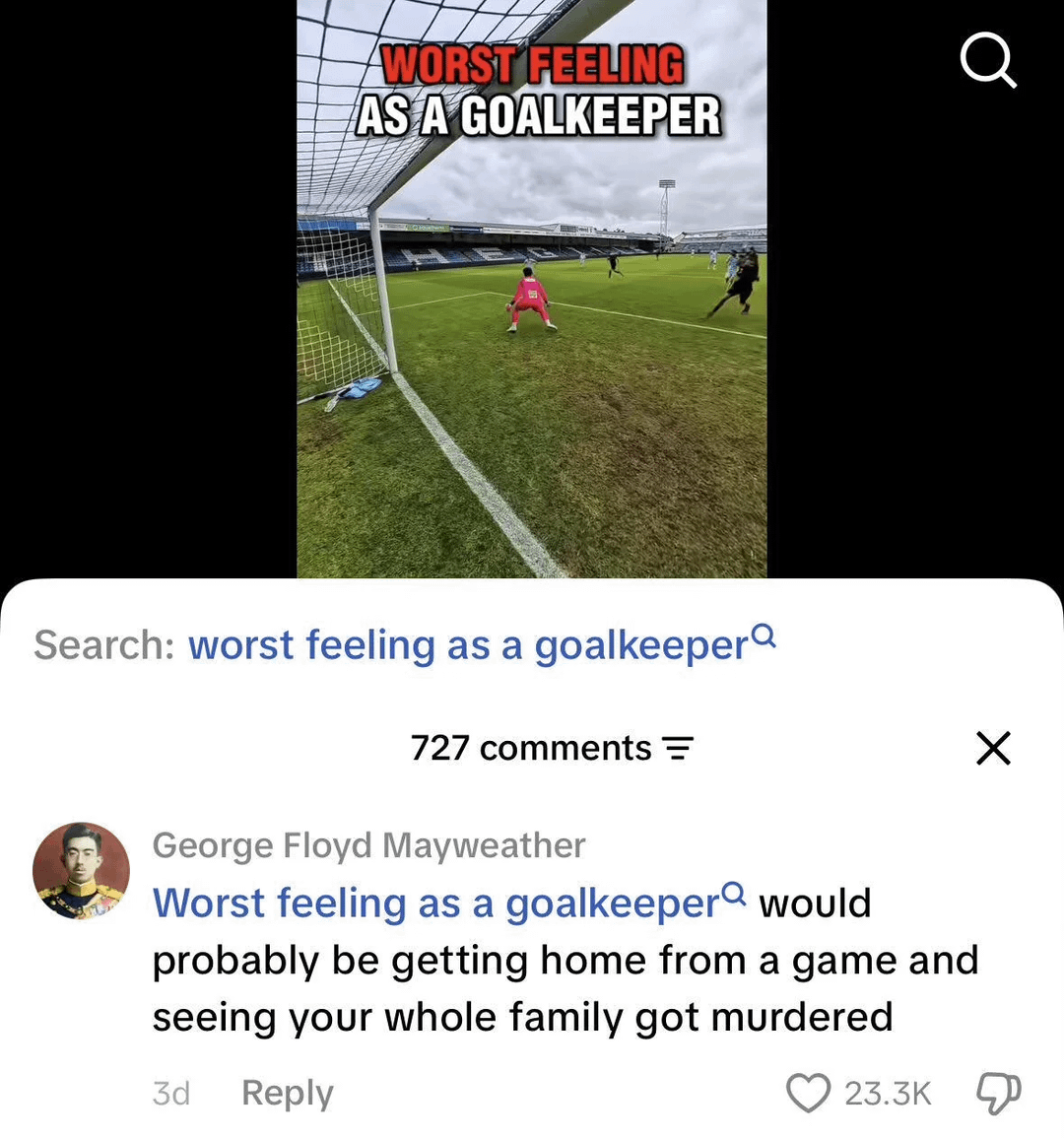 WORST FEELING AS A GOALKEEPER Q Search: worst feeling as a goalkeeper 727 comments = George Floyd Mayweather Worst feeling as a goalkeeper would probably be getting home from a game and seeing your whole family got murdered 3d Reply 23.3K Д