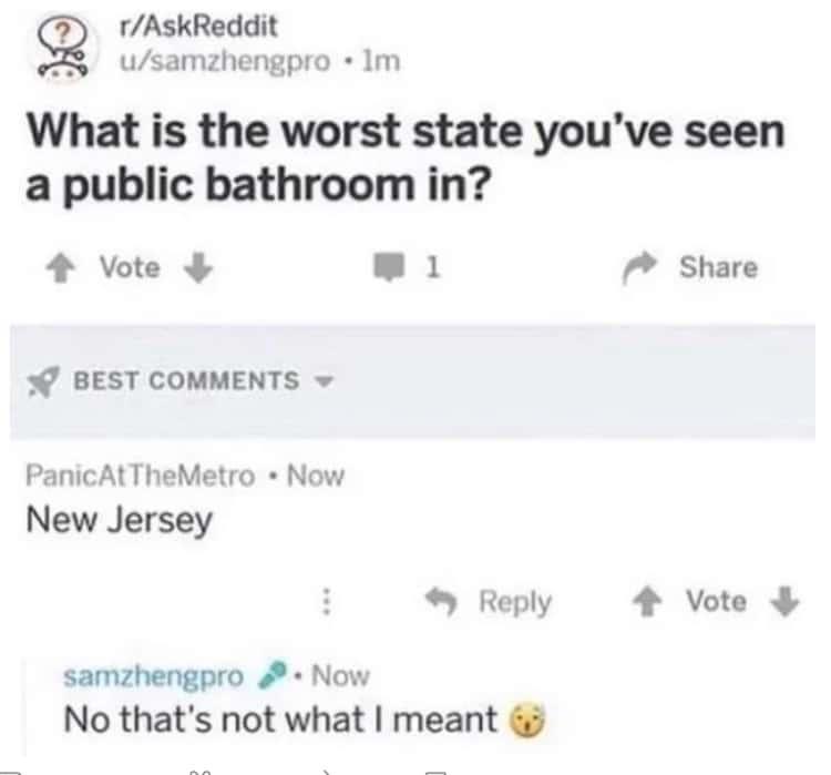r/AskReddit u/samzhengpro ⚫lm What is the worst state you've seen a public bathroom in? Vote BEST COMMENTS ▾ Panic At TheMetro • Now New Jersey ➡ 1 Share Reply ↑ Vote samzhengpro. Now No that's not what I meant