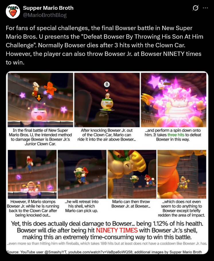Supper Mario Broth @MarioBrothBlog 0 For fans of special challenges, the final Bowser battle in New Super Mario Bros. U presents the "Defeat Bowser By Throwing His Son At Him Challenge". Normally Bowser dies after 3 hits with the Clown Car. However, the player can also throw Bowser Jr. at Bowser NINETY times to win. B 4000 In the final battle of New Super Mario Bros. U, the intended method to damage Bowser is Bowser Jr.'s Junior Clown Car. After knocking Bowser Jr. out of the Clown Car, Mario can ride it into the air above Bowser... ...and perform a spin down onto him. It takes three hits to defeat Bowser in this way. However, if Mario stomps Bowser Jr. while he is running back to the Clown Car after being knocked out... ..he will retreat into Mario can then throw Bowser Jr. at Bowser... his shell, which Mario can pick up. ...which does not even seem to do anything to Bowser except briefly redden the area of impact. Yet, this does actually deal damage to Bowser... being 1.12% of his health. Bowser will die after being hit NINETY TIMES with Bowser Jr.'s shell, making this an extremely time-consuming way to win this battle. ...even more so than hitting him with fireballs, which takes 180 hits but at least does not have a cooldown like Bowser Jr. has. Source: YouTube user @SmashyYT, youtube.com/watch?v=VaBpa60WQ58; additional images by Supper Mario Broth