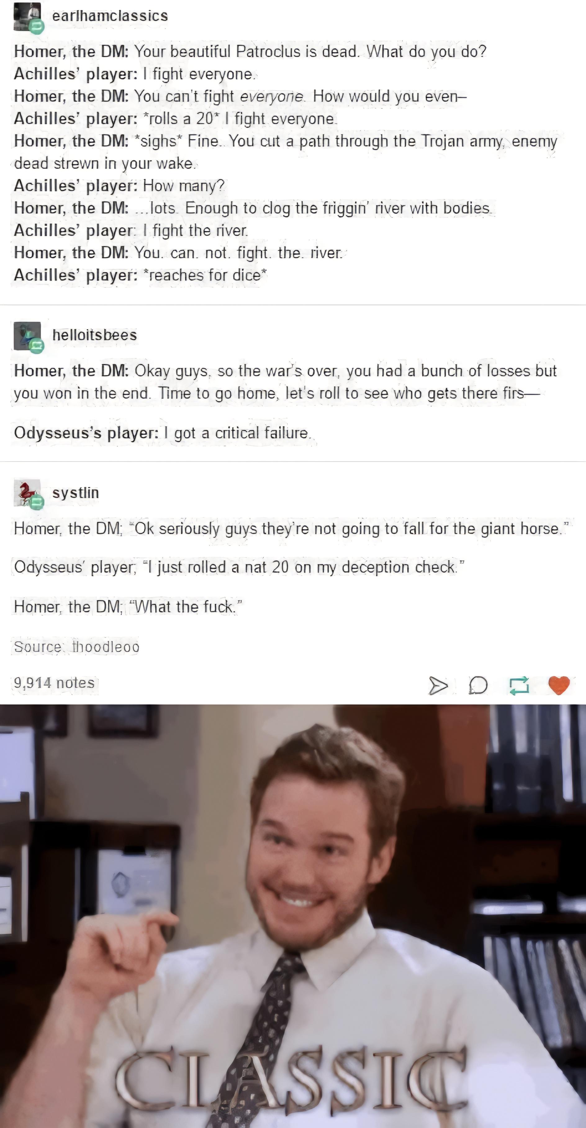 earlhamclassics Homer, the DM: Your beautiful Patroclus is dead. What do you do? Achilles' player: I fight everyone. Homer, the DM: You can't fight everyone. How would you even- Achilles' player: *rolls a 20* I fight everyone. Homer, the DM: *sighs* Fine. You cut a path through the Trojan army, enemy dead strewn in your wake. Achilles' player: How many? Homer, the DM:...lots Enough to clog the friggin' river with bodies. Achilles' player: I fight the river. Homer, the DM: You. can. not. fight. the river Achilles' player: *reaches for dice* helloitsbees Homer, the DM: Okay guys, so the war's over, you had a bunch of losses but you won in the end. Time to go home, let's roll to see who gets there firs Odysseus's player: I got a critical failure.. systlin Homer, the DM; "Ok seriously guys they're not going to fall for the giant horse." Odysseus' player, "I just rolled a nat 20 on my deception check." Homer, the DM, "What the f---." Source: thoodleoo 9,914 notes > D♫ CLASSIC