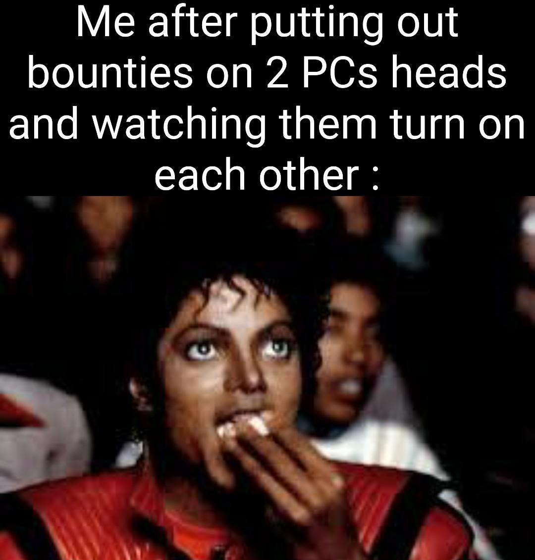 Me after putting out bounties on 2 PCs heads and watching them turn on each other: