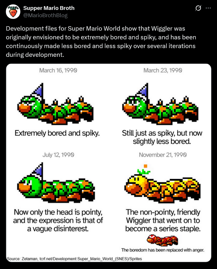 Supper Mario Broth @MarioBrothBlog Development files for Super Mario World show that Wiggler was originally envisioned to be extremely bored and spiky, and has been continuously made less bored and less spiky over several iterations during development. March 16, 1990 March 23, 1990 0 Extremely bored and spiky. Still just as spiky, but now slightly less bored. July 12, 1990 November 21, 1990 Now only the head is pointy, and the expression is that of a vague disinterest. The non-pointy, friendly Wiggler that went on to become a series staple. The boredom has been replaced with anger. Source: Zetaman, tcrf.net/Development: Super_Mario_World_(SNES)/Sprites