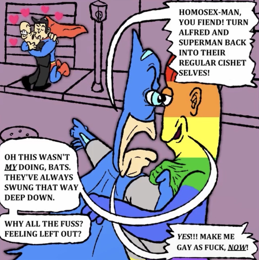 2000 OH THIS WASN'T MY DOING, BATS. THEY'VE ALWAYS SWUNG THAT WAY DEEP DOWN. HOMOSEX-MAN, YOU FIEND! TURN ALFRED AND SUPERMAN BACK INTO THEIR REGULAR CISHET >SELVES! WHY ALL THE FUSS? FEELING LEFT OUT? YES!!! MAKE ME GAY AS F---, NOW!