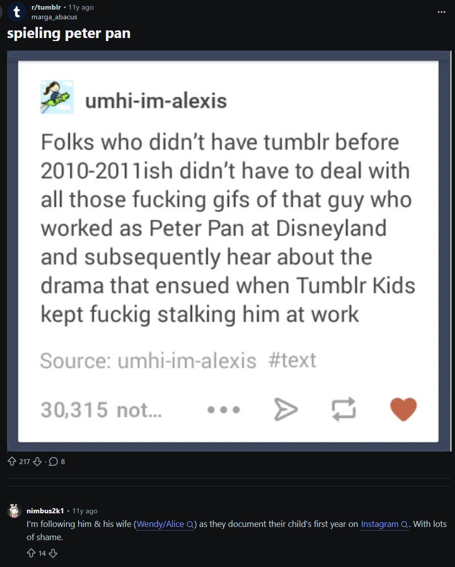 r/tumblr -11y ago marga_abacus spieling peter pan umhi-im-alexis Folks who didn't have tumblr before 2010-2011ish didn't have to deal with all those f------ gifs of that guy who worked as Peter Pan at Disneyland and subsequently hear about the drama that ensued when Tumblr Kids kept fuckig stalking him at work Source: umhi-im-alexis #text 30,315 not... 217.8 nimbus2k1 11y ago I'm following him & his wife (Wendy/Alice Q) as they document their child's first year on Instagram Q. With lots of shame. 14