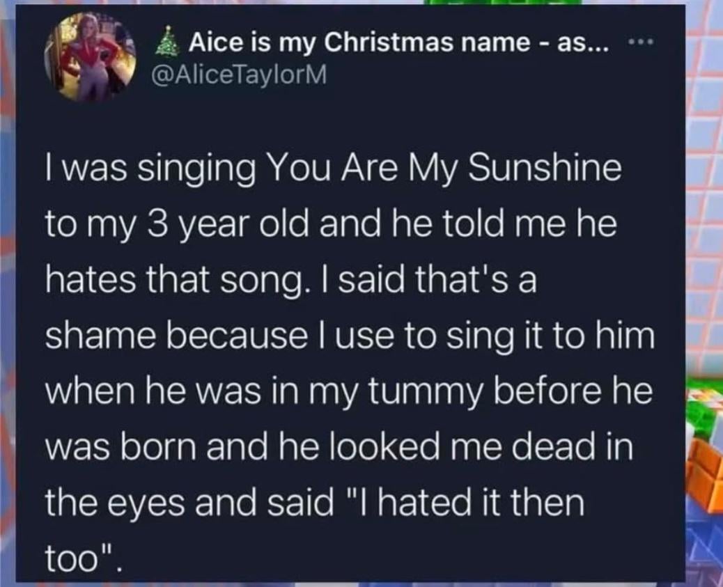 Aice is my Christmas name - as... @AliceTaylorM *** I was singing You Are My Sunshine to my 3 year old and he told me he hates that song. I said that's a shame because I use to sing it to him when he was in my tummy before he was born and he looked me dead in the eyes and said "I hated it then too".