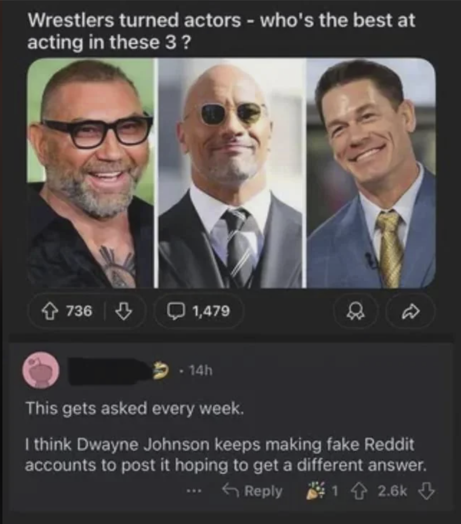 Wrestlers turned actors - who's the best at acting in these 3? 736 3 1,479 . 14h This gets asked every week. I think Dwayne Johnson keeps making fake Reddit accounts to post it hoping to get a different answer. Reply 12.6k