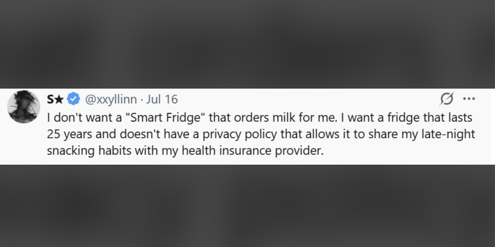 S★ S✰✰ @xxyllinn - Jul 16 I don't want a "Smart Fridge" that orders milk for me. I want a fridge that lasts 25 years and doesn't have a privacy policy that allows it to share my late-night snacking habits with my health insurance provider.