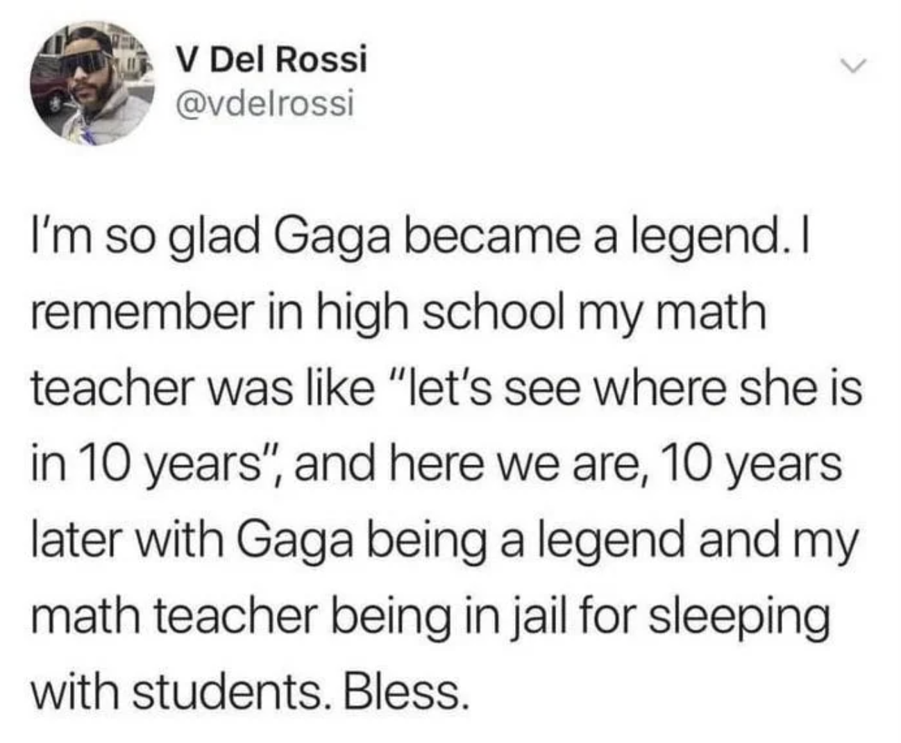 V Del Rossi @vdelrossi I'm so glad Gaga became a legend. I remember in high school my math teacher was like "let's see where she is in 10 years", and here we are, 10 years later with Gaga being a legend and my math teacher being in jail for sleeping with students. Bless.