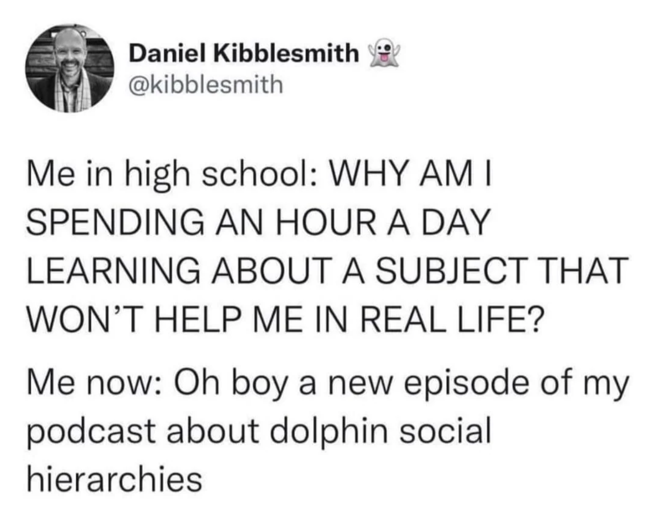 Daniel Kibblesmith @kibblesmith Me in high school: WHY AM I SPENDING AN HOUR A DAY LEARNING ABOUT A SUBJECT THAT WON'T HELP ME IN REAL LIFE? Me now: Oh boy a new episode of my podcast about dolphin social hierarchies