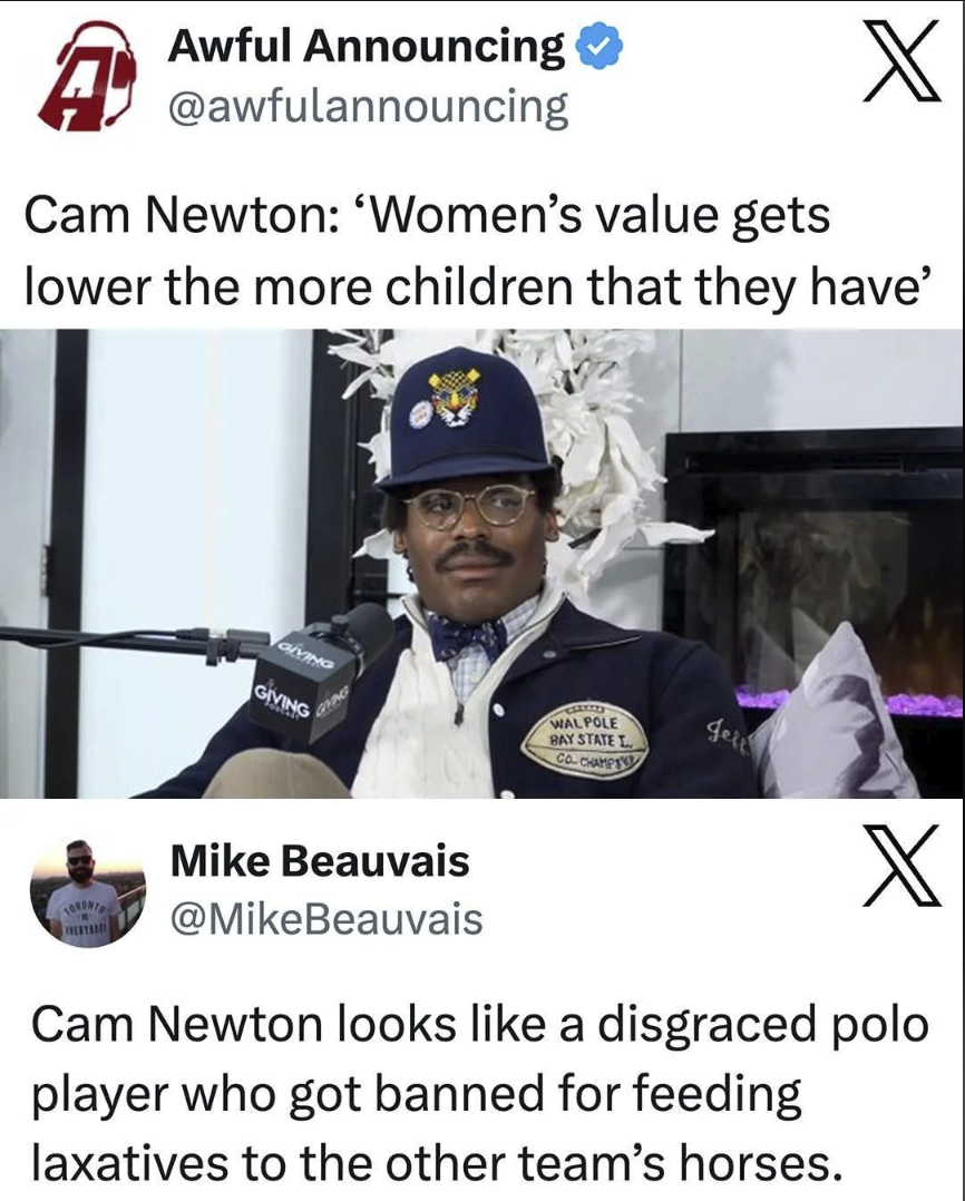 A Awful Announcing @awfulannouncing X Cam Newton: 'Women's value gets lower the more children that they have' GIVING GIVING GIVING CELER'S WAL POLE BAY STATE L CO. CHAMPS Jel Mike Beauvais @MikeBeauvais X Cam Newton looks like a disgraced polo player who got banned for feeding laxatives to the other team's horses.
