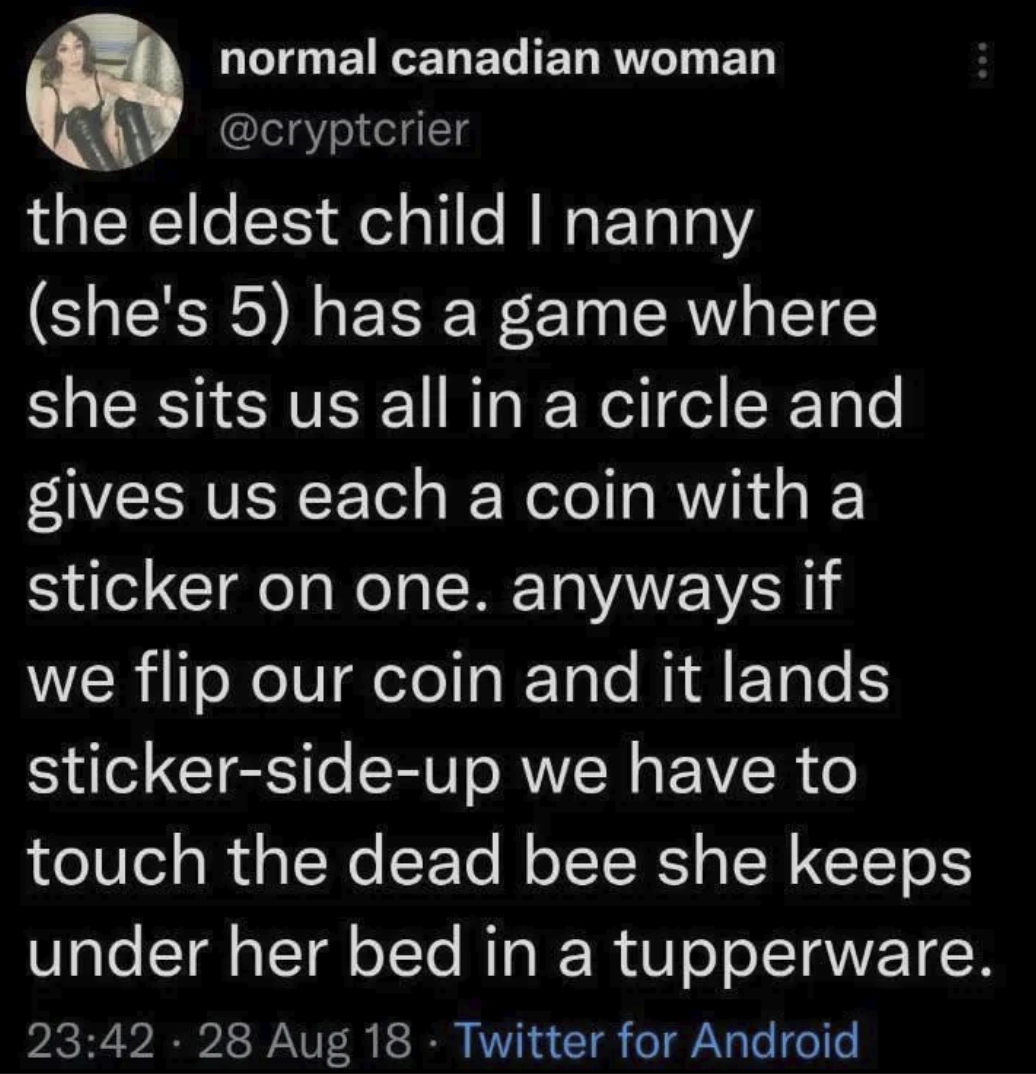 normal canadian woman @cryptcrier the eldest child I nanny (she's 5) has a game where she sits us all in a circle and gives us each a coin with a sticker on one. anyways if we flip our coin and it lands sticker-side-up we have to touch the dead bee she keeps under her bed in a tupperware. 23:42 · 28 Aug 18 Twitter for Android