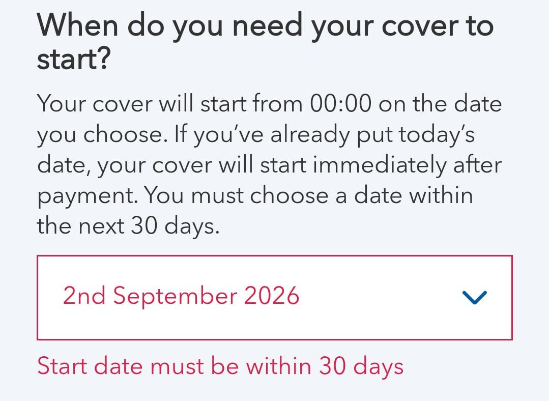 When do you need your cover to start? Your cover will start from 00:00 on the date you choose. If you've already put today's date, your cover will start immediately after payment. You must choose a date within the next 30 days. 2nd September 2026 Start date must be within 30 days >