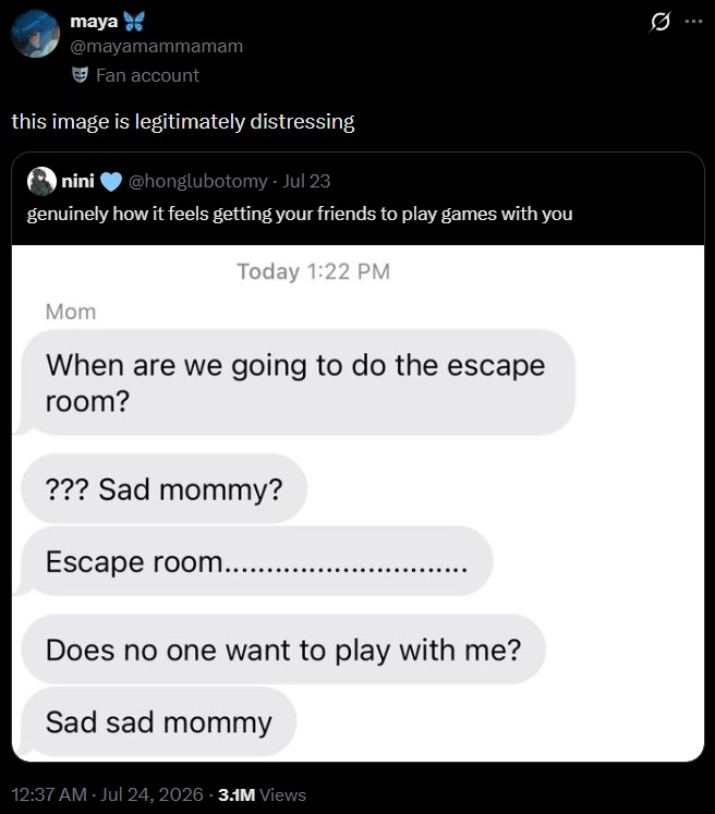 maya @mayamammamam Fan account this image is legitimately distressing nini @honglubotomy - Jul 23 genuinely how it feels getting your friends to play games with you Today 1:22 PM Mom When are we going to do the escape room? ??? Sad mommy? Escape room...... Does no one want to play with me? Sad sad mommy 12:37 AM - Jul 24, 2026 - 3.1M Views