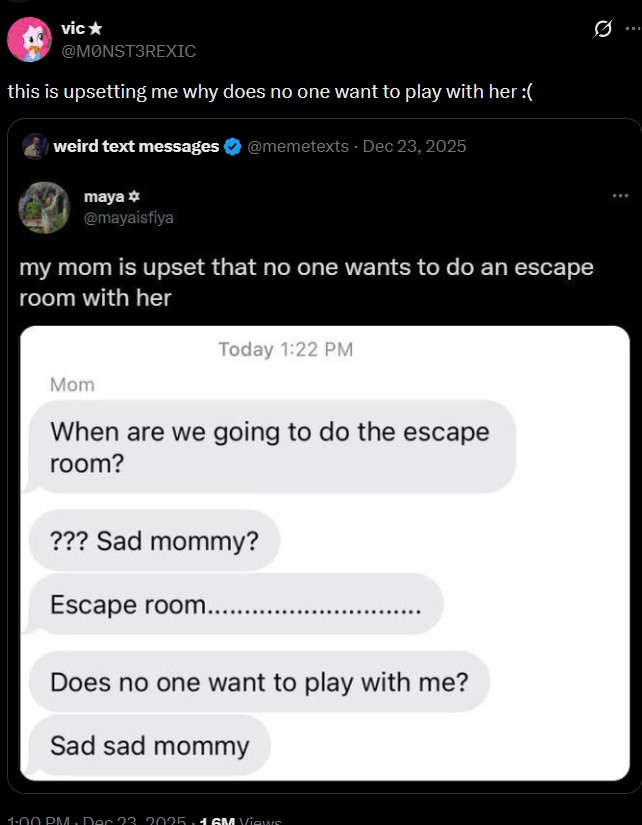 vic⭑ @MONST3REXIC this is upsetting me why does no one want to play with her :( weird text messages maya @mayaisfiya @memetexts - Dec 23, 2025 my mom is upset that no one wants to do an escape room with her Today 1:22 PM Mom When are we going to do the escape room? ??? Sad mommy? Escape room....... Does no one want to play with me? Sad sad mommy 1:00 PM. Dec 23. 2025.1 GM Views 10 Q