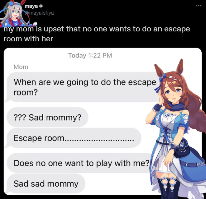 maya mayaisfiya my mom is upset that no one wants to do an escape room with her Today 1:22 PM Mom When are we going to do the escape room? ??? Sad mommy? Escape room..... Does no one want to play with me? Sad sad mommy
