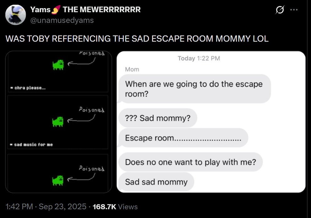 Yams THE MEWERRRRRRR @unamusedyams WAS TOBY REFERENCING THE SAD ESCAPE ROOM MOMMY LOL Poisoned chra please... Poisoned Mom Today 1:22 PM When are we going to do the escape room? sad music for me Poisoned ??? Sad mommy? Escape room......... Does no one want to play with me? Sad sad mommy 1:42 PM · Sep 23, 2025 168.7K Views Q