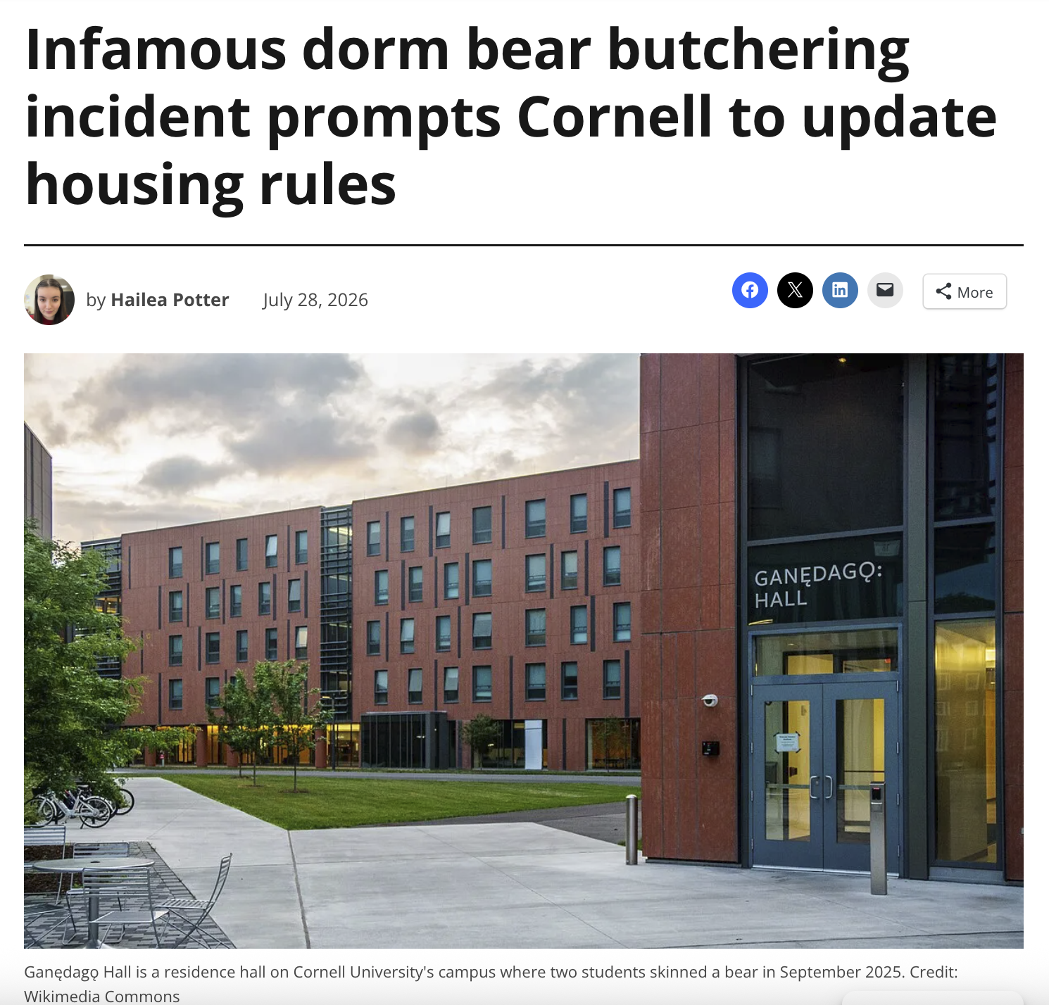 Infamous dorm bear butchering incident prompts Cornell to update housing rules by Hailea Potter July 28, 2026 € X in < More GANĘDAGQ: HALL Ganędago Hall is a residence hall on Cornell University's campus where two students skinned a bear in September 2025. Credit: Wikimedia Commons