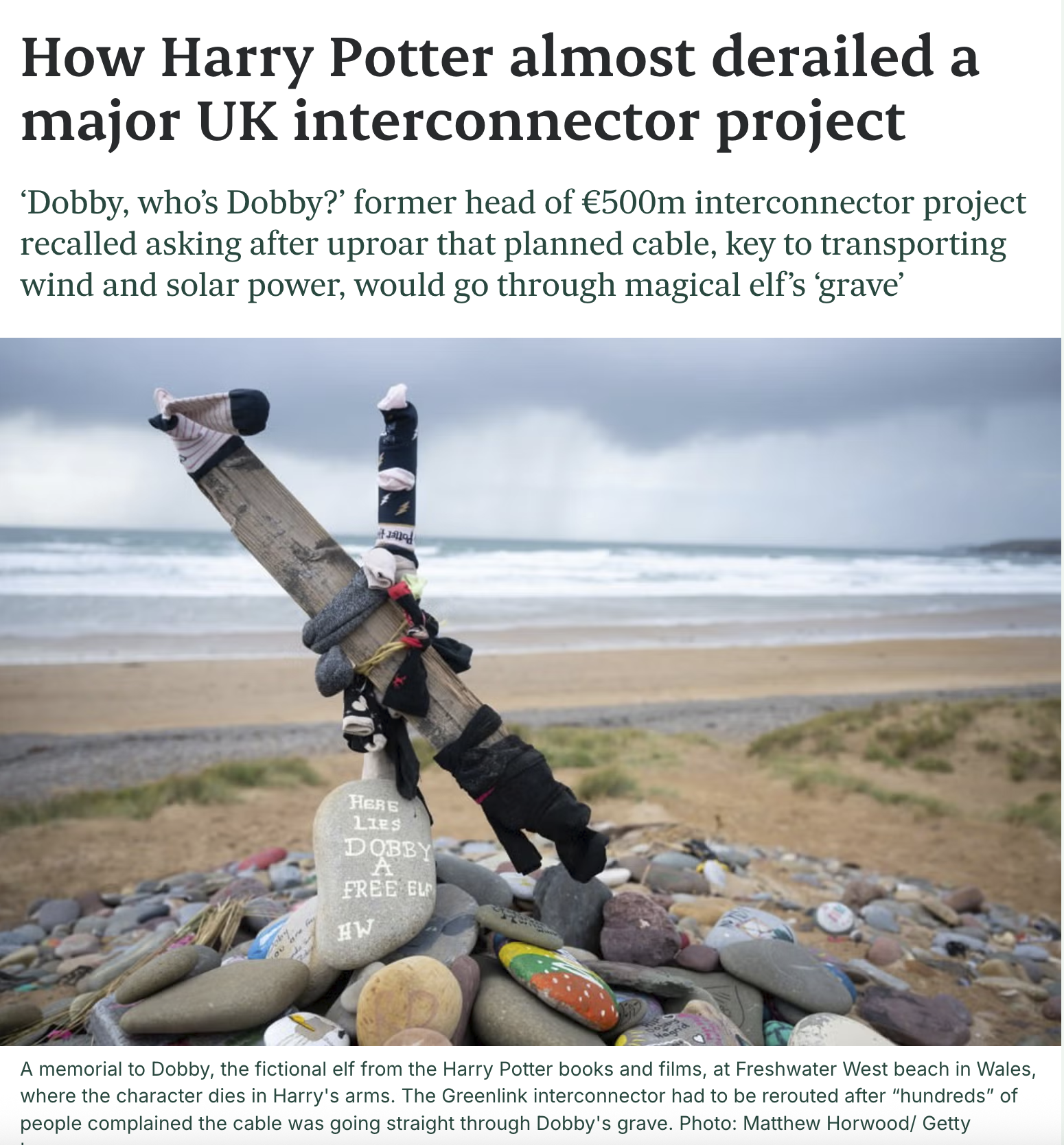 How Harry Potter almost derailed a major UK interconnector project 'Dobby, who's Dobby?' former head of €500m interconnector project recalled asking after uproar that planned cable, key to transporting wind and solar power, would go through magical elf's ‘grave' ou are HERE LIES DOBBY A FREE EL HW A memorial to Dobby, the fictional elf from the Harry Potter books and films, at Freshwater West beach in Wales, where the character dies in Harry's arms. The Greenlink interconnector had to be rerouted after "hundreds" of people complained the cable was going straight through Dobby's grave. Photo: Matthew Horwood/ Getty